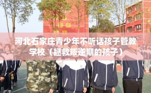 河北石家庄青少年不听话孩子管教学校（拯救叛逆期的孩子）
