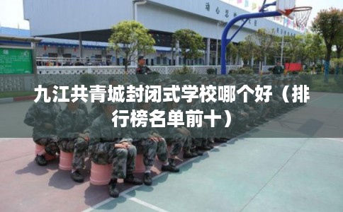 九江共青城封闭式学校哪个好（排行榜名单前十）
