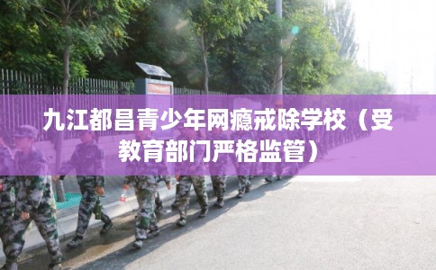 九江都昌青少年网瘾戒除学校（受教育部门严格监管）