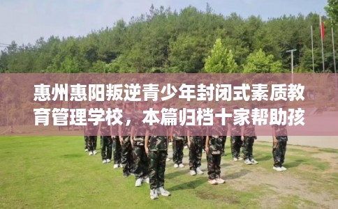 惠州惠阳叛逆青少年封闭式素质教育管理学校，本篇归档十家帮助孩子的学校！