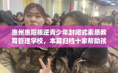 惠州惠阳叛逆青少年封闭式素质教育管理学校，本篇归档十家帮助孩子的学校！