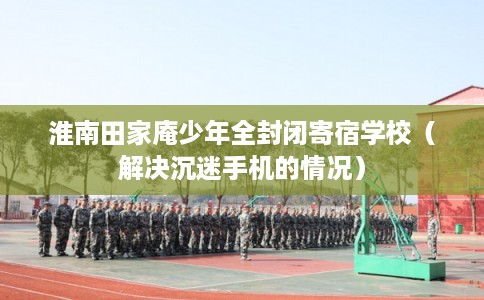 淮南田家庵少年全封闭寄宿学校（解决沉迷手机的情况）