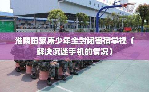 淮南田家庵少年全封闭寄宿学校（解决沉迷手机的情况）