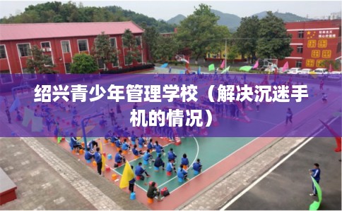 绍兴青少年管理学校（解决沉迷手机的情况）