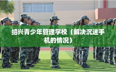 绍兴青少年管理学校（解决沉迷手机的情况）