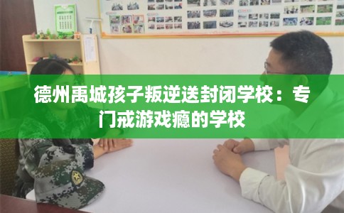 德州禹城孩子叛逆送封闭学校：专门戒游戏瘾的学校