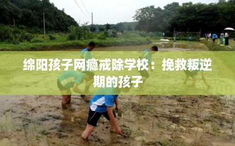 绵阳孩子网瘾戒除学校：挽救叛逆期的孩子