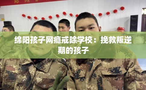 绵阳孩子网瘾戒除学校：挽救叛逆期的孩子