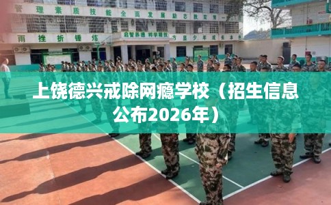 上饶德兴戒除网瘾学校（招生信息公布2026年）