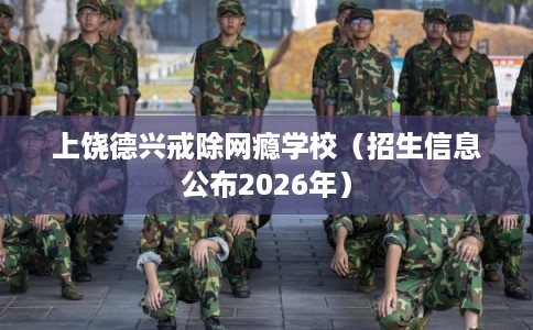 上饶德兴戒除网瘾学校（招生信息公布2026年）