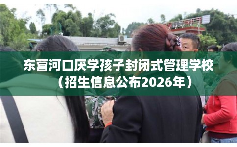 东营河口厌学孩子封闭式管理学校（招生信息公布2026年）
