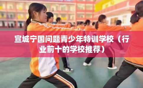 宣城宁国问题青少年特训学校（行业前十的学校推荐）