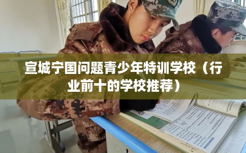 宣城宁国问题青少年特训学校（行业前十的学校推荐）