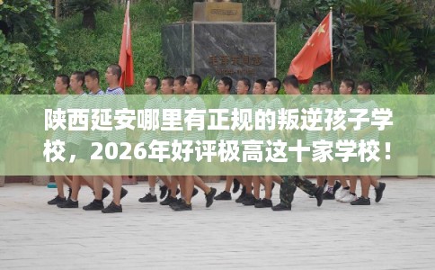 陕西延安哪里有正规的叛逆孩子学校，2026年好评极高这十家学校！