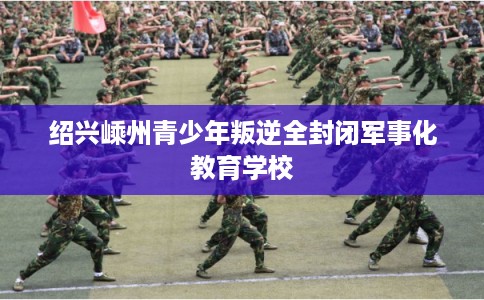绍兴嵊州青少年叛逆全封闭军事化教育学校