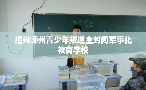 绍兴嵊州青少年叛逆全封闭军事化教育学校