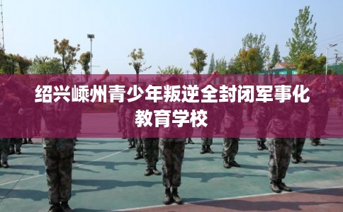 绍兴嵊州青少年叛逆全封闭军事化教育学校
