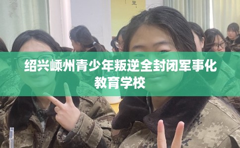 绍兴嵊州青少年叛逆全封闭军事化教育学校