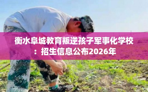衡水阜城教育叛逆孩子军事化学校：招生信息公布2026年