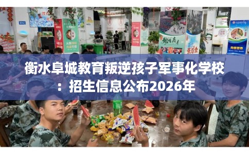 衡水阜城教育叛逆孩子军事化学校：招生信息公布2026年