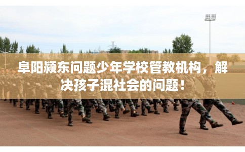 阜阳颍东问题少年学校管教机构，解决孩子混社会的问题！