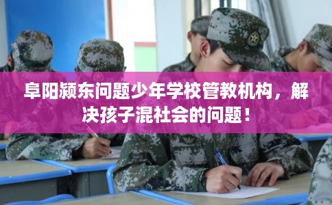 阜阳颍东问题少年学校管教机构，解决孩子混社会的问题！
