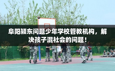 阜阳颍东问题少年学校管教机构，解决孩子混社会的问题！