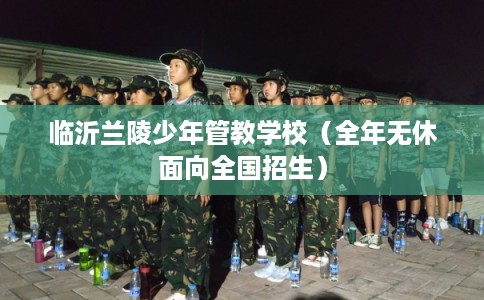 临沂兰陵少年管教学校（全年无休面向全国招生）