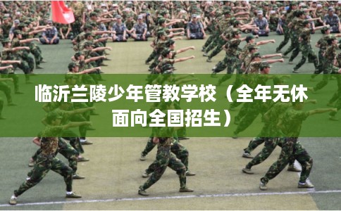 临沂兰陵少年管教学校（全年无休面向全国招生）