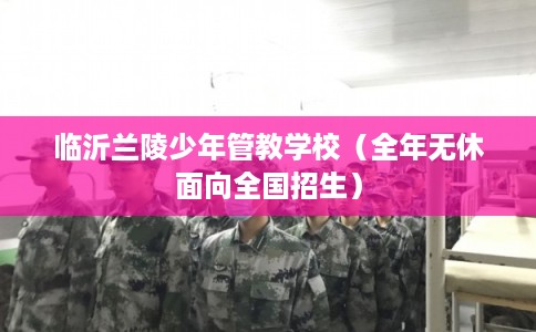 临沂兰陵少年管教学校（全年无休面向全国招生）