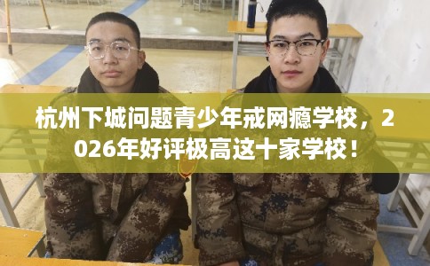 杭州下城问题青少年戒网瘾学校，2026年好评极高这十家学校！