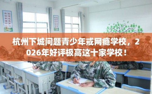 杭州下城问题青少年戒网瘾学校，2026年好评极高这十家学校！