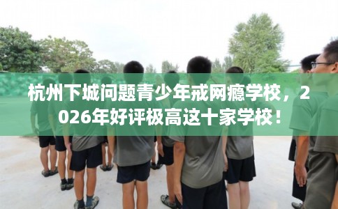 杭州下城问题青少年戒网瘾学校，2026年好评极高这十家学校！