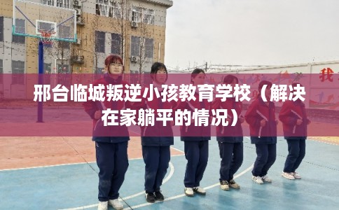 邢台临城叛逆小孩教育学校（解决在家躺平的情况）