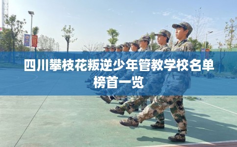 四川攀枝花叛逆少年管教学校名单榜首一览