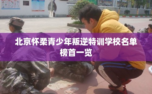 北京怀柔青少年叛逆特训学校名单榜首一览