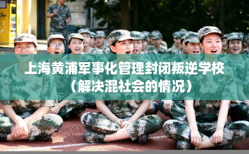 上海黄浦军事化管理封闭叛逆学校（解决混社会的情况）