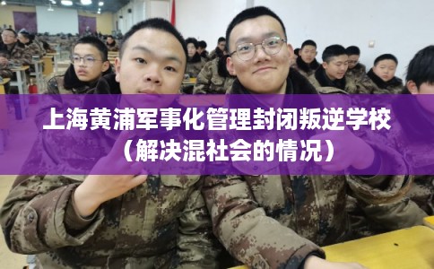 上海黄浦军事化管理封闭叛逆学校（解决混社会的情况）