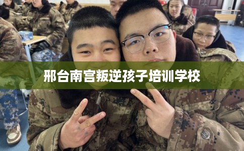 邢台南宫叛逆孩子培训学校