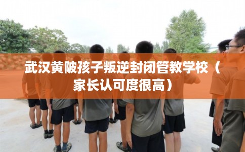 武汉黄陂孩子叛逆封闭管教学校（家长认可度很高）