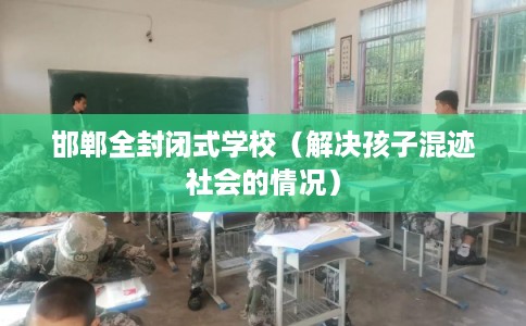 邯郸全封闭式学校（解决孩子混迹社会的情况）