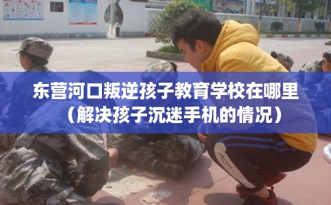东营河口叛逆孩子教育学校在哪里（解决孩子沉迷手机的情况）