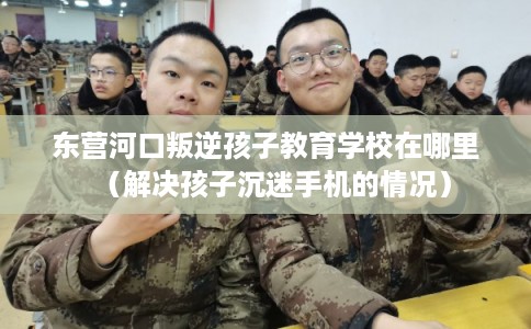 东营河口叛逆孩子教育学校在哪里（解决孩子沉迷手机的情况）