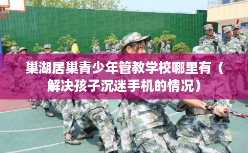 巢湖居巢青少年管教学校哪里有（解决孩子沉迷手机的情况）