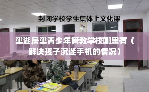 巢湖居巢青少年管教学校哪里有（解决孩子沉迷手机的情况）