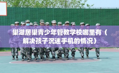 巢湖居巢青少年管教学校哪里有（解决孩子沉迷手机的情况）