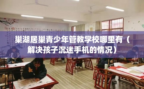 巢湖居巢青少年管教学校哪里有（解决孩子沉迷手机的情况）