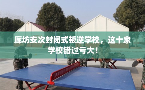 廊坊安次封闭式叛逆学校，这十家学校错过亏大！
