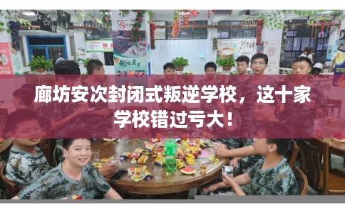 廊坊安次封闭式叛逆学校，这十家学校错过亏大！