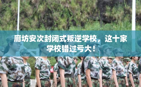 廊坊安次封闭式叛逆学校，这十家学校错过亏大！